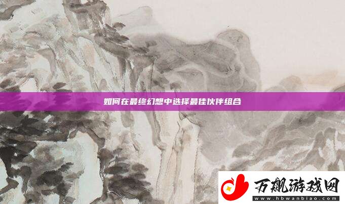 如何在最终幻想中选择最佳伙伴组合