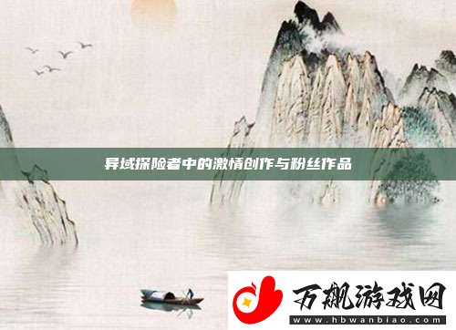 异域探险者中的激情创作与粉丝作品