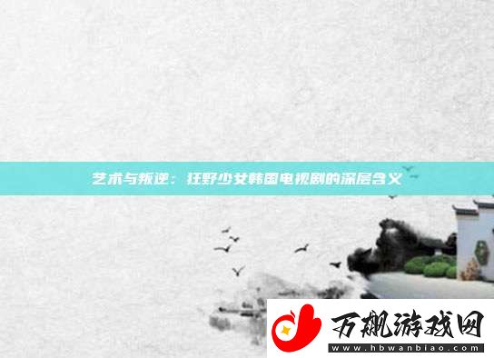 艺术与叛逆：狂野少女韩国电视剧的深层含义